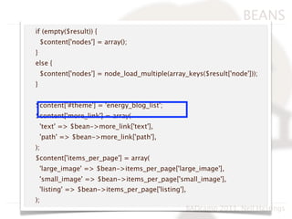 BEANS
if (empty($result)) {
    $content['nodes'] = array();
}
else {
    $content['nodes'] = node_load_multiple(array_keys($result['node']));
}


$content['#theme'] = 'energy_blog_list';
$content['more_link'] = array(
    'text' => $bean->more_link['text'],
    'path' => $bean->more_link['path'],
);
$content['items_per_page'] = array(
    'large_image' => $bean->items_per_page['large_image'],
    'small_image' => $bean->items_per_page['small_image'],
    'listing' => $bean->items_per_page['listing'],
);
                                                 BADcamp 2011, Neil Hastings
 