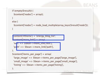BEANS
if (empty($result)) {
    $content['nodes'] = array();
}
else {
    $content['nodes'] = node_load_multiple(array_keys($result['node']));
}


$content['#theme'] = 'energy_blog_list';
$content['more_link'] = array(
    'text' => $bean->more_link['text'],
    'path' => $bean->more_link['path'],
);
$content['items_per_page'] = array(
    'large_image' => $bean->items_per_page['large_image'],
    'small_image' => $bean->items_per_page['small_image'],
    'listing' => $bean->items_per_page['listing'],
);
                                                 BADcamp 2011, Neil Hastings
 