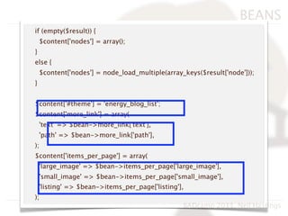 BEANS
if (empty($result)) {
    $content['nodes'] = array();
}
else {
    $content['nodes'] = node_load_multiple(array_keys($result['node']));
}


$content['#theme'] = 'energy_blog_list';
$content['more_link'] = array(
    'text' => $bean->more_link['text'],
    'path' => $bean->more_link['path'],
);
$content['items_per_page'] = array(
    'large_image' => $bean->items_per_page['large_image'],
    'small_image' => $bean->items_per_page['small_image'],
    'listing' => $bean->items_per_page['listing'],
);
                                                 BADcamp 2011, Neil Hastings
 