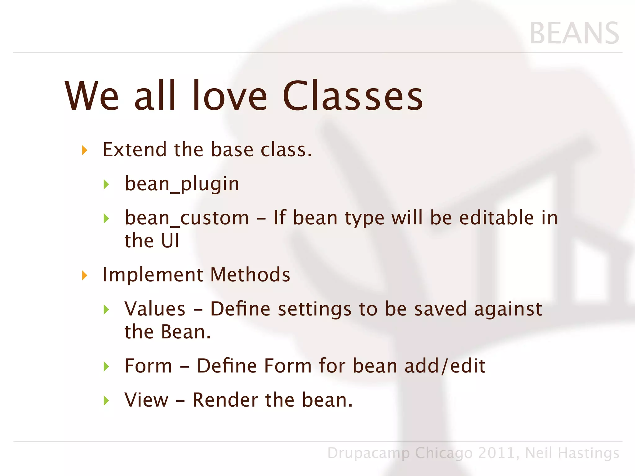 BEANS

We all love Classes
‣ Extend the base class.
  ‣ bean_plugin
  ‣ bean_custom - If bean type will be editable in
    the UI
‣ Implement Methods
  ‣ Values - Deﬁne settings to be saved against
    the Bean.
  ‣ Form - Deﬁne Form for bean add/edit
  ‣ View - Render the bean.

                           Drupacamp Chicago 2011, Neil Hastings
 