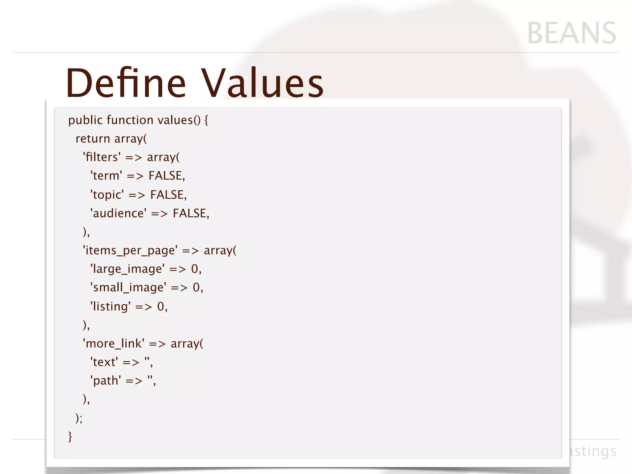 BEANS
Deﬁne Values
public function values() {
    return array(
     'ﬁlters' => array(
         'term' => FALSE,
         'topic' => FALSE,
         'audience' => FALSE,
     ),
     'items_per_page' => array(
         'large_image' => 0,
         'small_image' => 0,
         'listing' => 0,
     ),
     'more_link' => array(
         'text' => '',
         'path' => '',
     ),
    );
}
                                  Drupacamp Chicago 2011, Neil Hastings
 