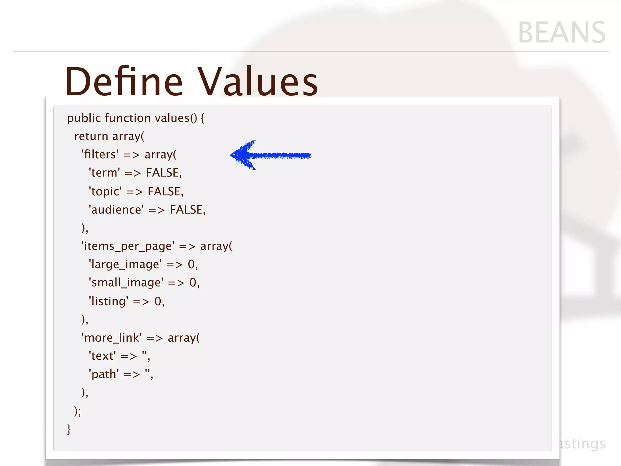BEANS
Deﬁne Values
public function values() {
    return array(
     'ﬁlters' => array(
         'term' => FALSE,
         'topic' => FALSE,
         'audience' => FALSE,
     ),
     'items_per_page' => array(
         'large_image' => 0,
         'small_image' => 0,
         'listing' => 0,
     ),
     'more_link' => array(
         'text' => '',
         'path' => '',
     ),
    );
}
                                  Drupacamp Chicago 2011, Neil Hastings
 