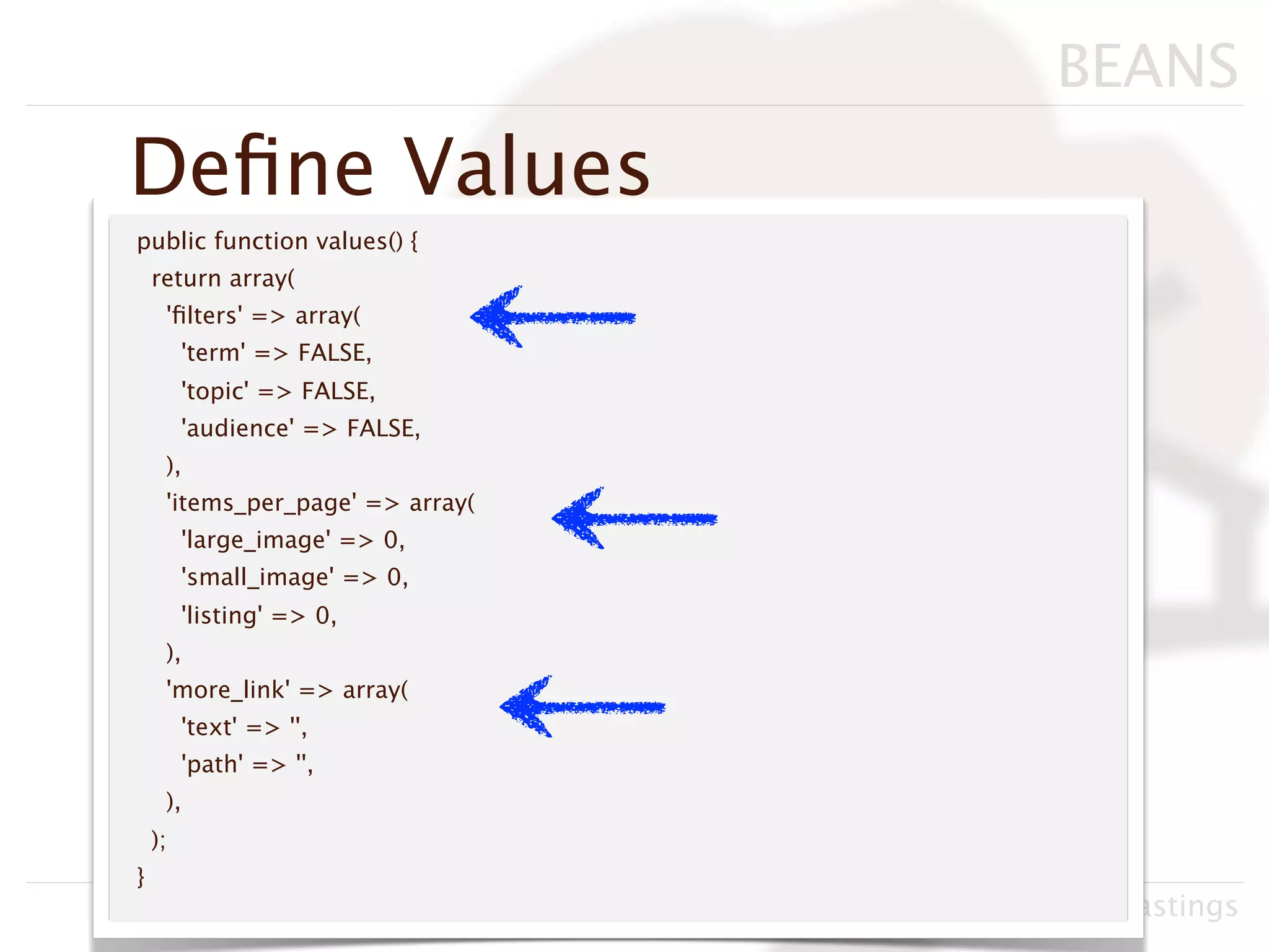 BEANS
Deﬁne Values
public function values() {
    return array(
     'ﬁlters' => array(
         'term' => FALSE,
         'topic' => FALSE,
         'audience' => FALSE,
     ),
     'items_per_page' => array(
         'large_image' => 0,
         'small_image' => 0,
         'listing' => 0,
     ),
     'more_link' => array(
         'text' => '',
         'path' => '',
     ),
    );
}
                                  Drupacamp Chicago 2011, Neil Hastings
 