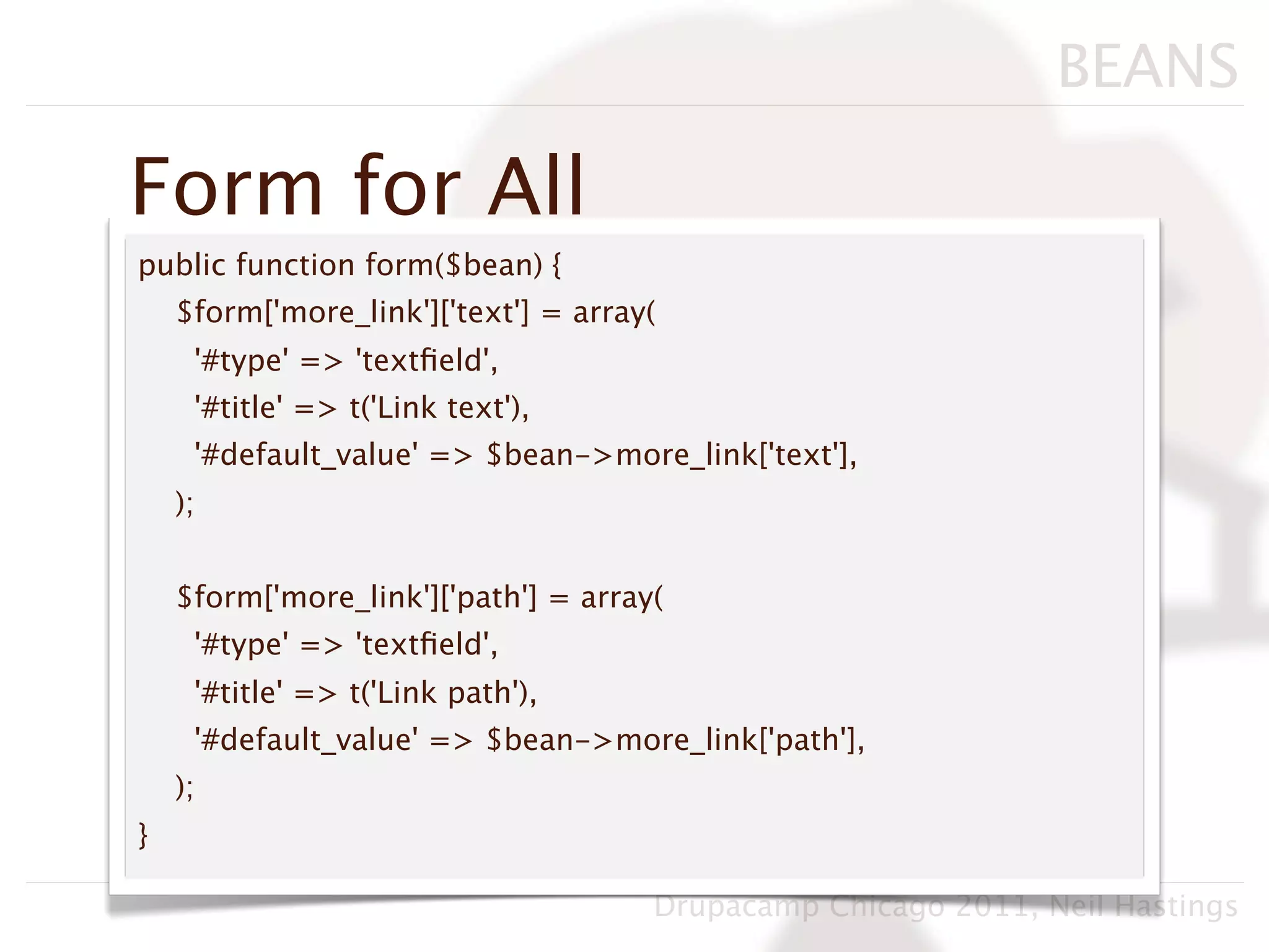 BEANS

Form for All
public function form($bean) {
    $form['more_link']['text'] = array(
     '#type' => 'textﬁeld',
     '#title' => t('Link text'),
     '#default_value' => $bean->more_link['text'],
    );


    $form['more_link']['path'] = array(
     '#type' => 'textﬁeld',
     '#title' => t('Link path'),
     '#default_value' => $bean->more_link['path'],
    );
}

                                      Drupacamp Chicago 2011, Neil Hastings
 