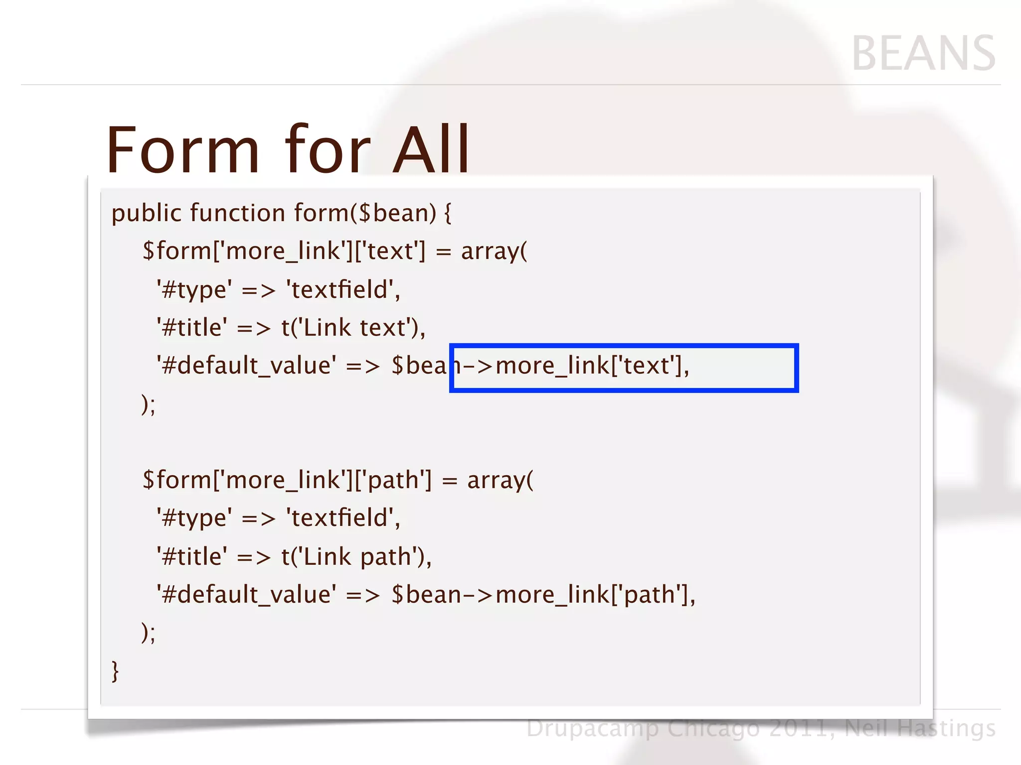 BEANS

Form for All
public function form($bean) {
    $form['more_link']['text'] = array(
     '#type' => 'textﬁeld',
     '#title' => t('Link text'),
     '#default_value' => $bean->more_link['text'],
    );


    $form['more_link']['path'] = array(
     '#type' => 'textﬁeld',
     '#title' => t('Link path'),
     '#default_value' => $bean->more_link['path'],
    );
}

                                      Drupacamp Chicago 2011, Neil Hastings
 