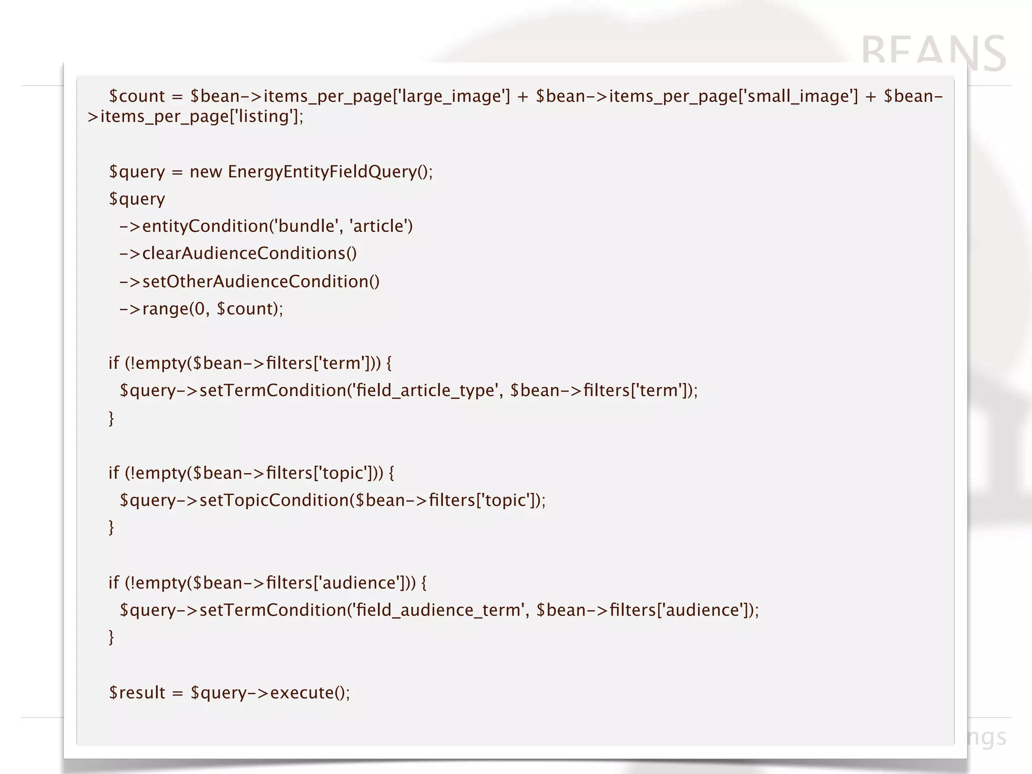 BEANS
  $count = $bean->items_per_page['large_image'] + $bean->items_per_page['small_image'] + $bean-
>items_per_page['listing'];


  $query = new EnergyEntityFieldQuery();
  $query
      ->entityCondition('bundle', 'article')
      ->clearAudienceConditions()
      ->setOtherAudienceCondition()
      ->range(0, $count);


  if (!empty($bean->ﬁlters['term'])) {
      $query->setTermCondition('ﬁeld_article_type', $bean->ﬁlters['term']);
  }


  if (!empty($bean->ﬁlters['topic'])) {
      $query->setTopicCondition($bean->ﬁlters['topic']);
  }


  if (!empty($bean->ﬁlters['audience'])) {
      $query->setTermCondition('ﬁeld_audience_term', $bean->ﬁlters['audience']);
  }


  $result = $query->execute();

                                                       Drupacamp Chicago 2011, Neil Hastings
 