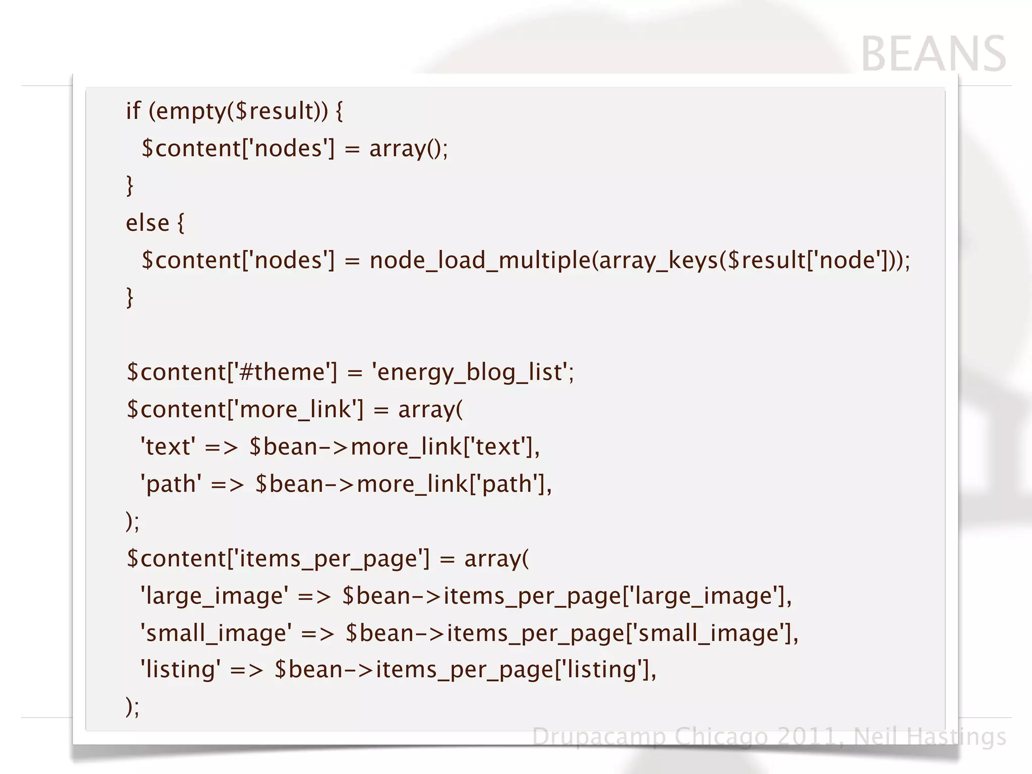 BEANS
if (empty($result)) {
    $content['nodes'] = array();
}
else {
    $content['nodes'] = node_load_multiple(array_keys($result['node']));
}


$content['#theme'] = 'energy_blog_list';
$content['more_link'] = array(
    'text' => $bean->more_link['text'],
    'path' => $bean->more_link['path'],
);
$content['items_per_page'] = array(
    'large_image' => $bean->items_per_page['large_image'],
    'small_image' => $bean->items_per_page['small_image'],
    'listing' => $bean->items_per_page['listing'],
);
                                      Drupacamp Chicago 2011, Neil Hastings
 