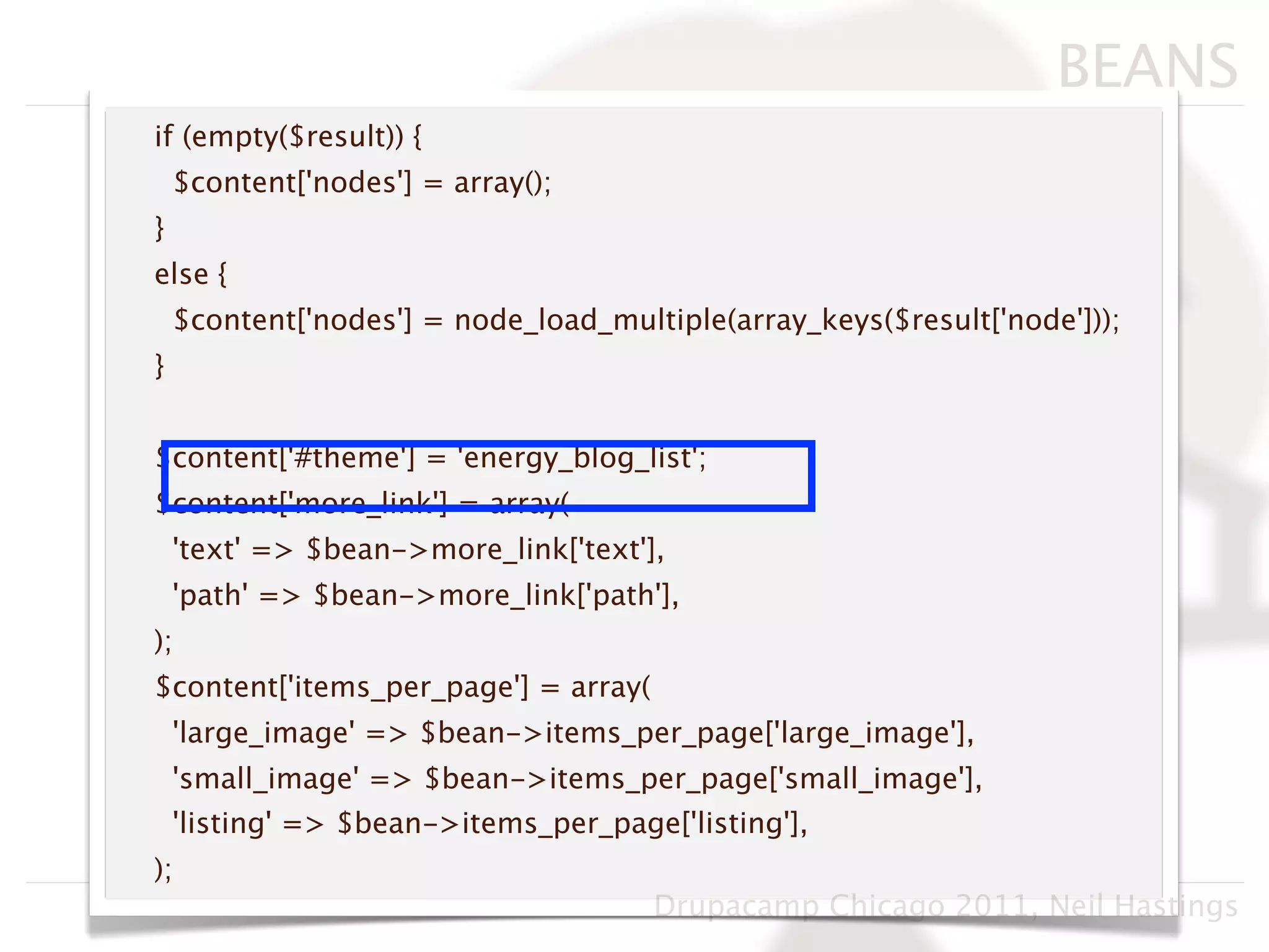 BEANS
if (empty($result)) {
    $content['nodes'] = array();
}
else {
    $content['nodes'] = node_load_multiple(array_keys($result['node']));
}


$content['#theme'] = 'energy_blog_list';
$content['more_link'] = array(
    'text' => $bean->more_link['text'],
    'path' => $bean->more_link['path'],
);
$content['items_per_page'] = array(
    'large_image' => $bean->items_per_page['large_image'],
    'small_image' => $bean->items_per_page['small_image'],
    'listing' => $bean->items_per_page['listing'],
);
                                      Drupacamp Chicago 2011, Neil Hastings
 