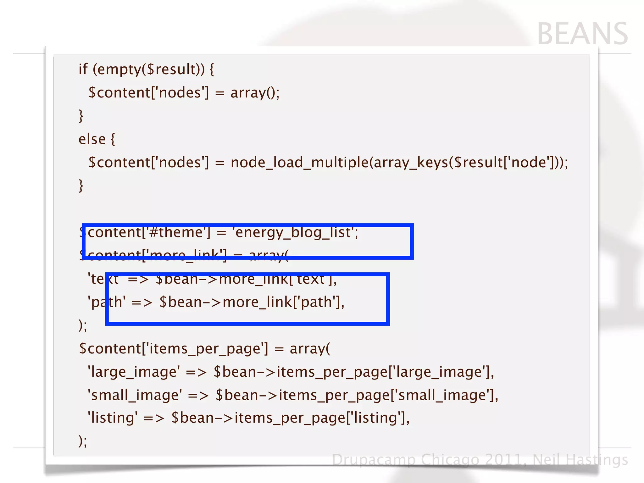 BEANS
if (empty($result)) {
    $content['nodes'] = array();
}
else {
    $content['nodes'] = node_load_multiple(array_keys($result['node']));
}


$content['#theme'] = 'energy_blog_list';
$content['more_link'] = array(
    'text' => $bean->more_link['text'],
    'path' => $bean->more_link['path'],
);
$content['items_per_page'] = array(
    'large_image' => $bean->items_per_page['large_image'],
    'small_image' => $bean->items_per_page['small_image'],
    'listing' => $bean->items_per_page['listing'],
);
                                      Drupacamp Chicago 2011, Neil Hastings
 