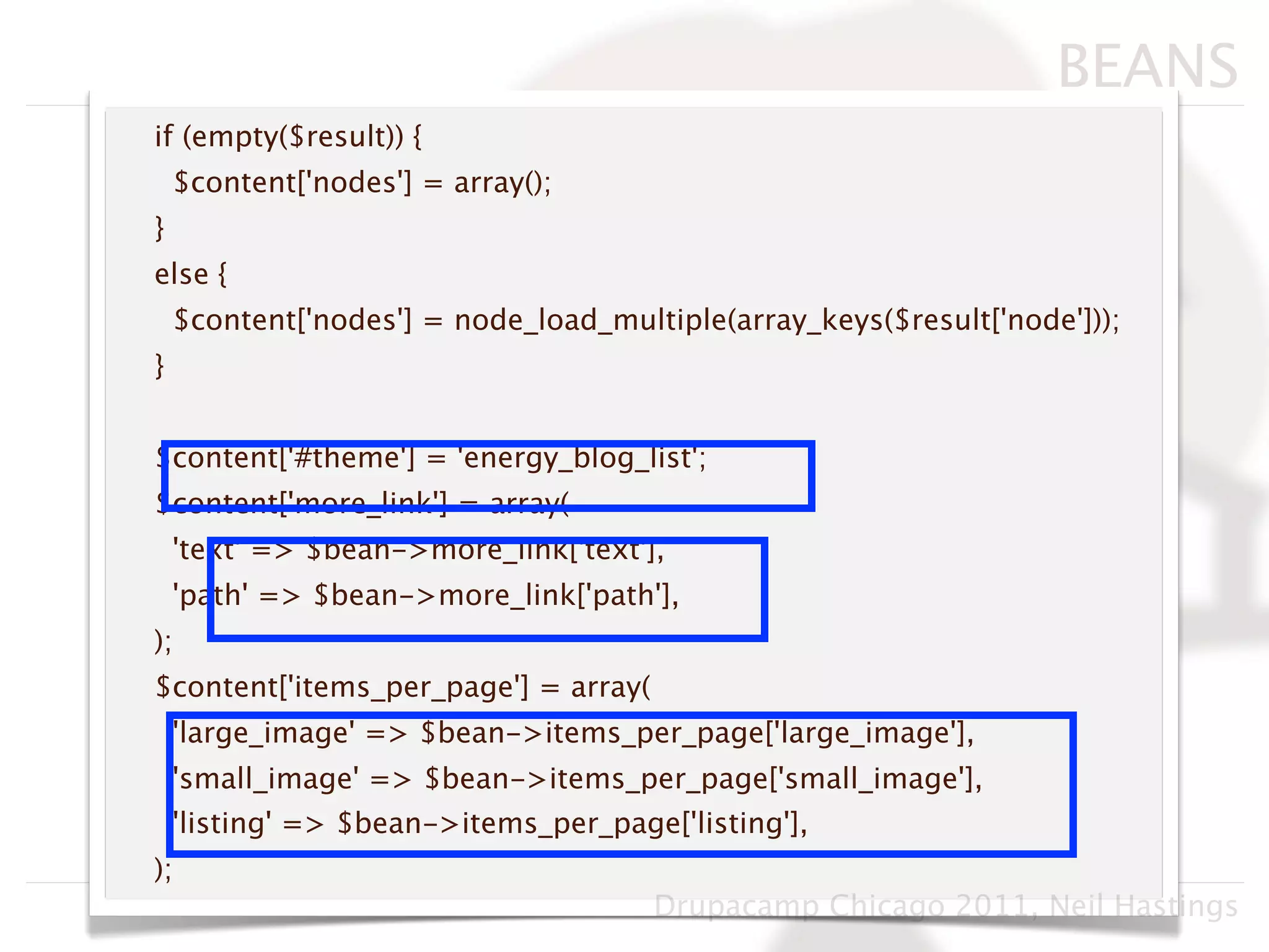 BEANS
if (empty($result)) {
    $content['nodes'] = array();
}
else {
    $content['nodes'] = node_load_multiple(array_keys($result['node']));
}


$content['#theme'] = 'energy_blog_list';
$content['more_link'] = array(
    'text' => $bean->more_link['text'],
    'path' => $bean->more_link['path'],
);
$content['items_per_page'] = array(
    'large_image' => $bean->items_per_page['large_image'],
    'small_image' => $bean->items_per_page['small_image'],
    'listing' => $bean->items_per_page['listing'],
);
                                      Drupacamp Chicago 2011, Neil Hastings
 