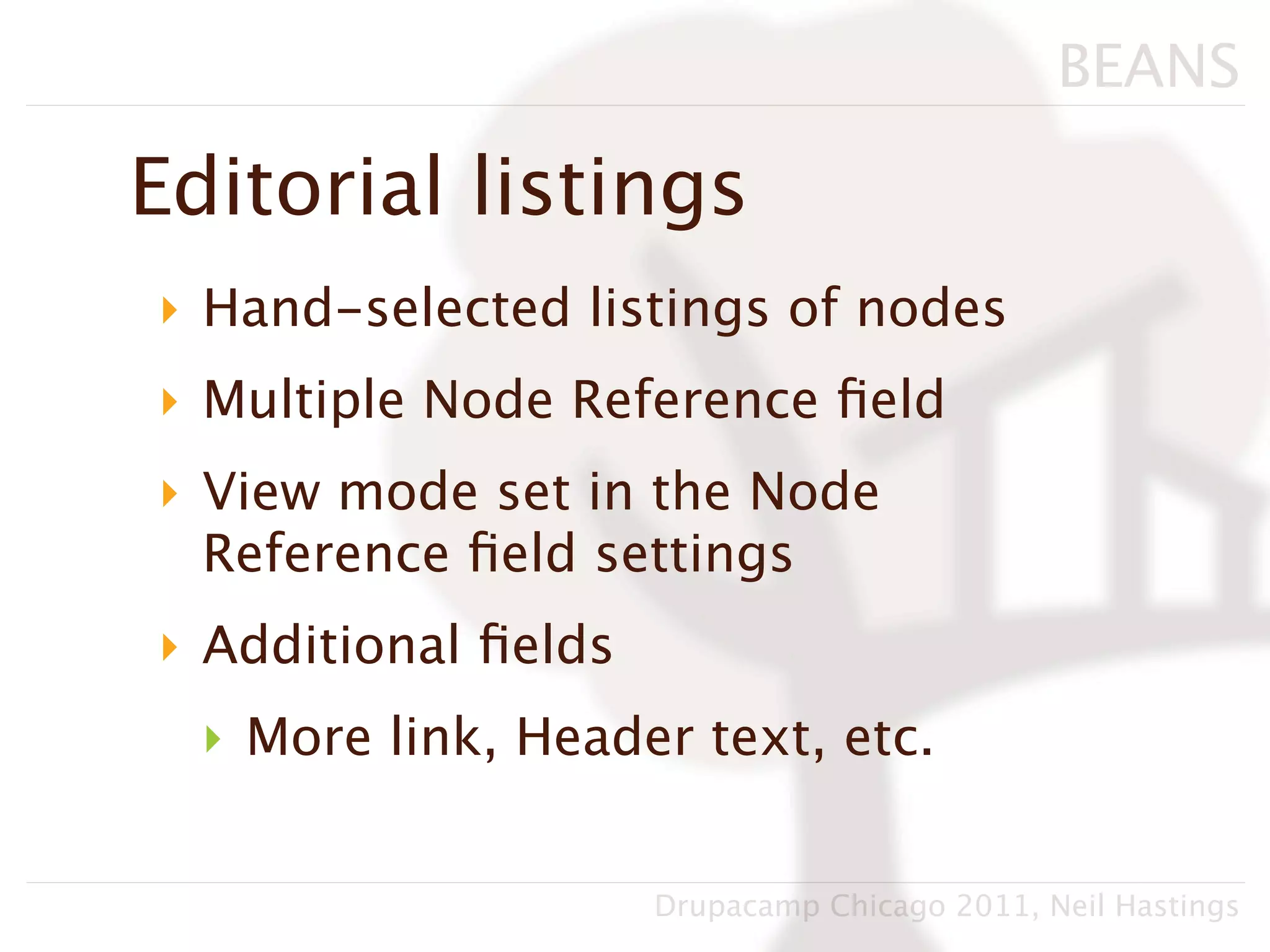 BEANS

Editorial listings
‣ Hand-selected listings of nodes
‣ Multiple Node Reference ﬁeld
‣ View mode set in the Node
  Reference ﬁeld settings
‣ Additional ﬁelds
  ‣ More link, Header text, etc.


                     Drupacamp Chicago 2011, Neil Hastings
 