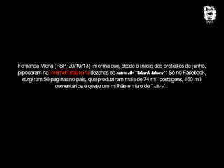 Fernanda Mena (FSP, 20/10/13) informa que, desde o início dos protestos de junho,
pipocaram na internet brasileira dezenas de sites de “black blocs”. Só no Facebook,
surgiram 50 páginas no país, que produziram mais de 74 mil postagens, 160 mil
comentários e quase um milhão e meio de “ like s“ .

 