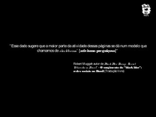 “ Esse dado sugere que a maior parte da atividade dessas páginas se dá num modelo que
chamamos de slacktivism‘ [ativismo preguiçoso]“
Robert Muggah autor de B
lack B c Rising : So cial
lo
N two rks in B
e
razil” - O surgimento do “black bloc”:
redes sociais no B
rasil (Tradução livre)

 