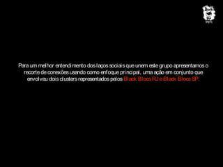 Para um melhor entendimento dos laços sociais que unem este grupo apresentamos o
recorte de conexões usando como enfoque principal, uma ação em conjunto que
envolveu dois clusters representados pelos Black Blocs RJ e Black Blocs SP.

 