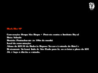 B
lack B SP
loc
Convocação: Ocupa São Roque • P
rotesto contra o Instituto Royal
Data: Sábado
H
orário: Pontualmente às 10hs da manhã
L
ocal da concentração:
Altura do K 56 da Rodovia Raposo T
M
avares (entrada do H
otel e
Restaurante Stefano) Indo de São P
aulo para lá, ao avistar a placa do K
M
56, é logo à direita a entrada.

 