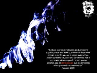 “ Embora os sites de redes sociais atuem como
suporte para as interações que constituirão as redes
sociais, eles não são, por si, redes sociais. Eles
podem apresentá-las, auxiliar a percebê-las, mas é
importante salientar que são, em si, apenas
sistemas. São os atores sociais, que utilizam essas
redes, que constituem essas redes.”
Recuero, 2009

 