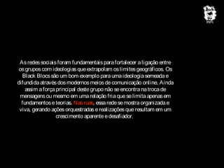 As redes sociais foram fundamentais para fortalecer a ligação entre
os grupos com ideologias que extrapolam os limites geográficos. Os
Black Blocs são um bom exemplo para uma ideologia semeada e
difundida através dos modernos meios de comunicação online. Ainda
assim a força principal deste grupo não se encontra na troca de
mensagens ou mesmo em uma relação fria que se limita apenas em
fundamentos e teorias. Nas ruas, essa rede se mostra organizada e
viva, gerando ações orquestradas e realizações que resultam em um
crescimento aparente e desafiador.

 