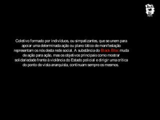 Coletivo formado por indivíduos, ou simpatizantes, que se unem para
apoiar uma determinada ação ou plano tático de manifestação
representam os nós desta rede social. A substância do Black Bloc muda
de ação para ação, mas os objetivos principais como mostrar
solidariedade frente à violência do Estado policial e dirigir uma crítica
do ponto de vista anarquista, continuam sempre os mesmos.

 
