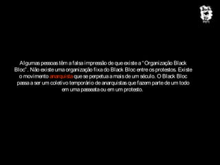 Algumas pessoas têm a falsa impressão de que existe a “ Organização Black
Bloc” . Não existe uma organização fixa do Black Bloc entre os protestos. Existe
o movimento anarquista que se perpetua a mais de um século. O Black Bloc
passa a ser um coletivo temporário de anarquistas que fazem parte de um todo
em uma passeata ou em um protesto.

 