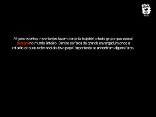 Alguns eventos importantes fazem parte da trajetória deste grupo que possui
clusters no mundo inteiro. Dentre os fatos de grande envergadura onde a
relação de suas redes sociais teve papel importante se encontram alguns fatos.

 