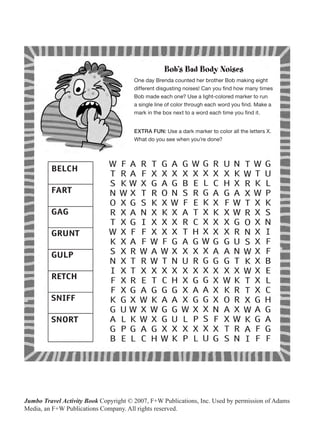 Bob’s Bad Body Noises
                                       One day Brenda counted her brother Bob making eight
                                       different disgusting noises! Can you find how many times
                                       Bob made each one? Use a light-colored marker to run
                                       a single line of color through each word you find. Make a
                                       mark in the box next to a word each time you find it.


                                       EXTRA FUN: Use a dark marker to color all the letters X.
                                       What do you see when you’re done?




Jumbo Travel Activity Book Copyright © 2007, F+W Publications, Inc. Used by permission of Adams
Media, an F+W Publications Company. All rights reserved.
 
