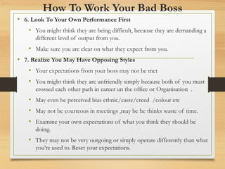 How To Work Your Bad Boss
• 6. Look To Your Own Performance First
• You might think they are being difficult, because they are demanding a
different level of output from you.
• Make sure you are clear on what they expect from you.
• 7. Realize You May Have Opposing Styles
• Your expectations from your boss may not be met
• You might think they are unfriendly simply because both of you must
crossed each other path in career un the office or Organisation .
• May even be perceived bias ethnic/caste/creed /colour etc
• May not be courteous in meetings ,may be he thinks waste of time.
• Examine your own expectations of what you think they should be
doing.
• They may not be very outgoing or simply operate differently than what
you’re used to. Reset your expectations.
 