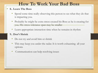 How To Work Your Bad Boss
• 8.. Learn The Boss
• Spend some time really observing this person to see what they do that
is impacting you.
• Probably he might be extra stress created his Boss as he is creating for
you. His stress tolerance span may be smaller
• Learn appropriate interaction time when he remains in rhythm
• 9.. Don’t Shrink
• Do not try and avoid him or shrink
• This may keep you under the radar. It is worth exhausting all your
options.
• Communication can help resolving issues
 