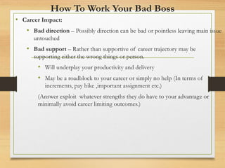 How To Work Your Bad Boss
• Career Impact:
• Bad direction – Possibly direction can be bad or pointless leaving main issue
untouched
• Bad support – Rather than supportive of career trajectory may be
supporting either the wrong things or person.
• Will underplay your productivity and delivery
• May be a roadblock to your career or simply no help (In terms of
increments, pay hike ,important assignment etc.)
(Answer exploit whatever strengths they do have to your advantage or
minimally avoid career limiting outcomes.)
 