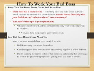 How To Work Your Bad Boss
• Know Your Bad Boss’s Secret Desire And Secret Fear
• Every boss has a secret desire – something he or she really wants but won’t
reveal, because underneath that secret desire is a secret fear or insecurity that
your Bad Boss can’t admit or doesn’t even understand.
• Your boss’s blind spot is your opportunity.
• When you satisfy your Bad Boss’s innermost needs, you become important
to your boss.
• Now, you have the power to get what you want.
• Your Bad Boss Doesn’t Care About You
• Most bosses are worried about their own job security
• Bad Bosses only care about themselves.
• Convincing your Boss to work more productively together is rather difficult .
• But by learning the secrets to his or her behavior, and putting that knowledge
to use for the productive purpose of getting what you want is doable.
 