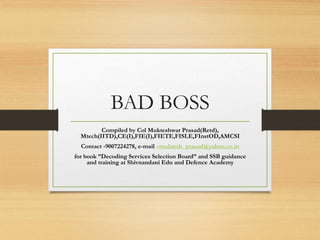BAD BOSS
Compiled by Col Mukteshwar Prasad(Retd),
Mtech(IITD),CE(I),FIE(I),FIETE,FISLE,FInstOD,AMCSI
Contact -9007224278, e-mail –muktesh_prasad@yahoo.co.in
for book ”Decoding Services Selection Board” and SSB guidance
and training at Shivnandani Edu and Defence Academy
 