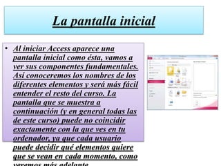 La pantalla inicial
• Al iniciar Access aparece una
pantalla inicial como ésta, vamos a
ver sus componentes fundamentales.
Así conoceremos los nombres de los
diferentes elementos y será más fácil
entender el resto del curso. La
pantalla que se muestra a
continuación (y en general todas las
de este curso) puede no coincidir
exactamente con la que ves en tu
ordenador, ya que cada usuario
puede decidir qué elementos quiere
que se vean en cada momento, como
 
