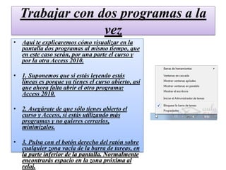 Trabajar con dos programas a la
vez
• Aquí te explicaremos cómo visualizar en la
pantalla dos programas al mismo tiempo, que
en este caso serán, por una parte el curso y
por la otra Access 2010.
• 1. Suponemos que si estás leyendo estás
líneas es porque ya tienes el curso abierto, así
que ahora falta abrir el otro programa:
Access 2010.
• 2. Asegúrate de que sólo tienes abierto el
curso y Access, si estás utilizando más
programas y no quieres cerrarlos,
minimízalos.
• 3. Pulsa con el botón derecho del ratón sobre
cualquier zona vacía de la barra de tareas, en
la parte inferior de la pantalla. Normalmente
encontrarás espacio en la zona próxima al
reloj.
 