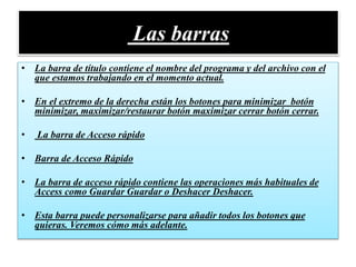 Las barras
• La barra de título contiene el nombre del programa y del archivo con el
que estamos trabajando en el momento actual.
• En el extremo de la derecha están los botones para minimizar botón
minimizar, maximizar/restaurar botón maximizar cerrar botón cerrar.
• La barra de Acceso rápido
• Barra de Acceso Rápido
• La barra de acceso rápido contiene las operaciones más habituales de
Access como Guardar Guardar o Deshacer Deshacer.
• Esta barra puede personalizarse para añadir todos los botones que
quieras. Veremos cómo más adelante.
 