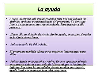 La ayuda
• Access incorpora una documentación muy útil que explica las
distintas opciones y características del programa. Su consulta
frente a una duda es muy recomendable. Para acceder a ella
podemos:
• Hacer clic en el botón de Ayuda Botón Ayuda, en la zona derecha
de la Cinta de opciones.
• Pulsar la tecla F1 del teclado.
• El programa también ofrece otras opciones interesantes, para
elllo:
• Pulsar Ayuda en la pestaña Archivo. En este apartado además
encontrarás enlaces a las webs de Microsoft que te facilitarán
información sobre las novedades de esta versión en concreto,
ayuda técnica o actualizaciones del programa.
 