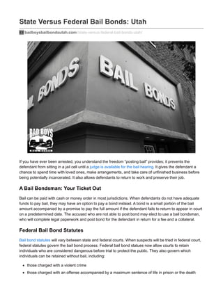 State Versus Federal Bail Bonds: Utah
badboysbailbondsutah.com /state-versus-federal-bail-bonds-utah/
If you have ever been arrested, you understand the freedom “posting bail” provides; it prevents the
defendant from sitting in a jail cell until a judge is available for the bail hearing. It gives the defendant a
chance to spend time with loved ones, make arrangements, and take care of unfinished business before
being potentially incarcerated. It also allows defendants to return to work and preserve their job.
A Bail Bondsman: Your Ticket Out
Bail can be paid with cash or money order in most jurisdictions. When defendants do not have adequate
funds to pay bail, they may have an option to pay a bond instead. A bond is a small portion of the bail
amount accompanied by a promise to pay the full amount if the defendant fails to return to appear in court
on a predetermined date. The accused who are not able to post bond may elect to use a bail bondsman,
who will complete legal paperwork and post bond for the defendant in return for a fee and a collateral.
Federal Bail Bond Statutes
Bail bond statutes will vary between state and federal courts. When suspects will be tried in federal court,
federal statutes govern the bail bond process. Federal bail bond statues now allow courts to retain
individuals who are considered dangerous before trial to protect the public. They also govern which
individuals can be retained without bail, including:
those charged with a violent crime
those charged with an offense accompanied by a maximum sentence of life in prison or the death
 