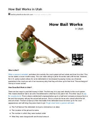 How Bail Works in Utah
badboysbailbondsutah.com /how-bail-works-in-utah/
What is Bail?
When a person is arrested and taken into custody, the court system will set a date and time for a trial. This
can be weeks or even months away. This can mean sitting in jail for the entire wait until the trial. However,
the U.S. justice system allows for some defendants to be released by paying money as a financial
guarantee to the courts as sort of an insurance policy that they will show up for their trial. This exchange of
money is known as bail.
How Does Bail Work in Utah?
There are two ways to post bail money in Utah. The first way is to pay cash directly to the court system.
This means whatever bail is set at for the defendant is what has to be paid in full. The other way is to pay
for a surety bond. This is where a defendant’s representatives go to a bail bond company and pays them a
fee and the company will pay the actual bail amount. This is a route for those who cannot afford the full
amount of bail. The bail company is then held liable if the defendant does not show up for his court
appearances and will bring the person back to jail. To get a bail bond, a person will need:
The Full Name of the defendant (not just a nickname or an alias)
The Location of the jail and its name
The number in which they were booked under
What they were charged with and the bail amount
 