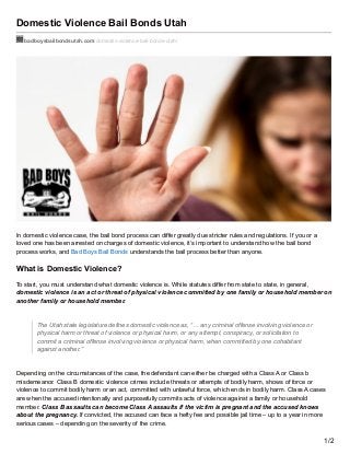 Domestic Violence Bail Bonds Utah
badboysbailbondsutah.com/domestic-violence-bail-bonds-utah/
In domestic violence case, the bail bond process can differ greatly due stricter rules and regulations. If you or a
loved one has been arrested on charges of domestic violence, it’s important to understand how the bail bond
process works, and Bad Boys Bail Bonds understands the bail process better than anyone.
What is Domestic Violence?
To start, you must understand what domestic violence is. While statutes differ from state to state, in general,
domestic violence is an act or threat of physical violence committed by one family or household member on
another family or household member.
The Utah state legislature defines domestic violence as, “… any criminal offense involving violence or
physical harm or threat of violence or physical harm, or any attempt, conspiracy, or solicitation to
commit a criminal offense involving violence or physical harm, when committed by one cohabitant
against another.”
Depending on the circumstances of the case, the defendant can either be charged with a Class A or Class b
misdemeanor. Class B domestic violence crimes include threats or attempts of bodily harm, shows of force or
violence to commit bodily harm or an act, committed with unlawful force, which ends in bodily harm. Class A cases
are when the accused intentionally and purposefully commits acts of violence against a family or household
member. Class B assaults can become Class A assaults if the victim is pregnant and the accused knows
about the pregnancy. If convicted, the accused can face a hefty fee and possible jail time – up to a year in more
serious cases – depending on the severity of the crime.
1/2
 