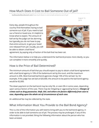 August 12,
2019
How Much Does It Cost to Bail Someone Out of Jail?
badboysbailbondsutah.com/how-much-does-it-cost-to-bail-someone-out-of-jail
Every day, people throughout the
country find themselves having to bail
someone out of jail. If you need to bail
out a friend or loved one, it's helpful to
know what to expect. The amount of
bail set by the judge can be alarming,
but typically you do not have to pay
that entire amount, to get your loved
one released from jail. Usually, you will
be able to obtain a bail bond
agreement, by paying only a fraction of the bail that has been set.
The information below is to help you understand the bail bond process more clearly, so you
can complete it more smoothly and quickly.
How is the Price of Bail Determined?
The minimum amount of bail that you should expect to pay to obtain a bail bond agreement
with a bail bond agency is 10% of the bailamount set by the court, and the maximum
amount is 20%. Most licensed bail bond agencies charge 10% of the set bail. So, for
example, if the judge has set bail at $20,000, the amount to be paid to the bail bond agency
would be $2,000.
The down payment on the bail bond may be only 5%, or even 0% in some cases, depending
upon various factors of the case. There may be mitigating or aggravating factors. Charges of
crimes such as drug possession, theft, DUI, and others are factors differently from case to
case, depending upon the whole set of circumstances of each case.
An additional fee may be collected by the state.
What Information Must You Provide to the Bail Bond Agency?
This is a list of the information you will need to bring with you to the bail bond agency, in
order to be able to bail someone out of jail. The process may be prolonged, if any of this
information is not provided. Bring the following information about the person who has
been arrested:
1/3
 