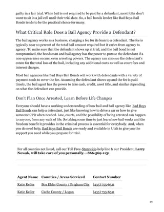 guilty in a fair trial. While bail is not required to be paid by a defendant, most folks don’t
want to sit in a jail cell until their trial date. So, a bail bonds lender like Bad Boys Bail
Bonds tends to be the practical choice for many.
What Critical Role Does a Bail Agency Provide a Defendant?
The bail agency works as a business, charging a fee for its loan to a defendant. The fee is
typically near 10 percent of the total bail amount required but it varies from agency to
agency. To make sure that the defendant shows up at trial, and the bail bond is not
compromised, the bondsman and bail agency has the power to pursue the defendant if a
non-appearance occurs, even arresting powers. The agency can also sue the defendant’s
estate for the total loss of the bail, including any additional costs as well as court fees and
interest charges.
Most bail agencies like Bad Boys Bail Bonds will work with defendants with a variety of
payment tools to cover the fee. Assuming the defendant shows up and the fee is paid
timely, the bail agent has the power to take cash, credit, asset title, and similar depending
on what the defendant can provide.
Don't Plan Once Arrested, Learn Before Life Changes
Everyone should have a working understanding of how bail and bail agency like Bad Boys
Bail Bonds can help a defendant, just like knowing how to drive a car or how to give
someone CPR when needed. Law, courts, and the possibility of being arrested can happen
to anyone, from any walk of life. So taking some time to just learn how bail works and the
freedom benefit it provides in the criminal process is essential for everybody. And, when
you do need help, Bad Boys Bail Bonds are ready and available in Utah to give you the
support you need while you prepare for trial.
For all counties not listed, call our Toll Free-Statewide-help line & our President, Larry
Nowak, will take care of you personally. - 866-569-1131
Agent Name Counties / Areas Serviced Contact Number
Katie Keller Box Elder County / Brigham City (435) 755-6511
Katie Keller Cache County / Logan (435) 755-6511
3/5
 