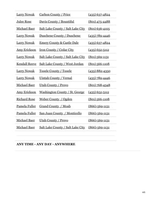 Larry Nowak Carbon County / Price (435) 637-4824
Julee Rose Davis County / Bountiful (801) 475-4488
Michael Baer Salt Lake County / Salt Lake City (801) 636-4105
Larry Nowak Duschene County / Duschene (435) 789-4446
Larry Nowak Emery County & Castle Dale (435) 637-4824
Amy Erickson Iron County / Cedar City (435) 652-5112
Larry Nowak Salt Lake County / Salt Lake City (801) 569-1131
Kendall Reeve Salt Lake County / West Jordan (801) 566-1108
Larry Nowak Tooele County / Tooele (435) 882-4350
Larry Nowak Uintah County / Vernal (435) 789-4446
Michael Baer Utah County / Provo (801) 768-4348
Amy Erickson Washington County / St. George (435) 652-5112
Richard Rose Weber County / Ogden (801) 566-1108
Pamela Fuller Grand County / Moab (866)-569-1131
Pamela Fuller San Juan County / Monticello (866)-569-1131
Michael Baer Utah County / Provo (866)-569-1131
Michael Baer Salt Lake County / Salt Lake City (866)-569-1131
ANY TIME - ANY DAY - ANYWHERE
4/5
 