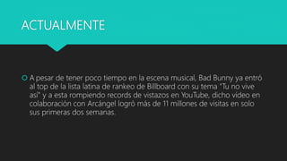 ACTUALMENTE
 A pesar de tener poco tiempo en la escena musical, Bad Bunny ya entró
al top de la lista latina de rankeo de Billboard con su tema "Tu no vive
así" y a esta rompiendo records de vistazos en YouTube, dicho vídeo en
colaboración con Arcángel logró más de 11 millones de visitas en solo
sus primeras dos semanas.
 
