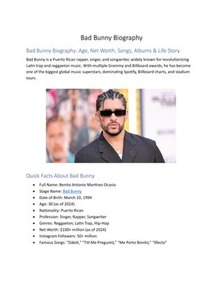 Bad Bunny Biography
Bad Bunny Biography: Age, Net Worth, Songs, Albums & Life Story
Bad Bunny is a Puerto Rican rapper, singer, and songwriter, widely known for revolutionizing
Latin trap and reggaeton music. With multiple Grammy and Billboard awards, he has become
one of the biggest global music superstars, dominating Spotify, Billboard charts, and stadium
tours.
Quick Facts About Bad Bunny
? Full Name: Benito Antonio Martnez Ocasio
? Stage Name: Bad Bunny
? Date of Birth: March 10, 1994
? Age: 30 (as of 2024)
? Nationality: Puerto Rican
? Profession: Singer, Rapper, Songwriter
? Genres: Reggaeton, Latin Trap, Hip-Hop
? Net Worth: $100+ million (as of 2024)
? Instagram Followers: 50+ million
? Famous Songs: "Dkiti," "Tit Me Pregunt," "Me Porto Bonito," "Efecto"
 