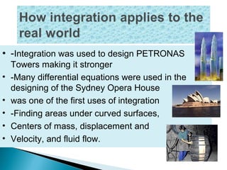 • -Integration was used to design PETRONAS
Towers making it stronger
• -Many differential equations were used in the
designing of the Sydney Opera House
• was one of the first uses of integration
• -Finding areas under curved surfaces,
• Centers of mass, displacement and
• Velocity, and fluid flow.
 