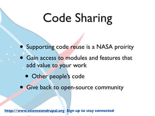 Code Sharing

       • Supporting code reuse is a NASA proirity
       • Gain access to modules and features that
           add value to your work
          • Other people’s code
       • Give back to open-source community
http://www.scienceondrupal.org Sign up to stay connected
 