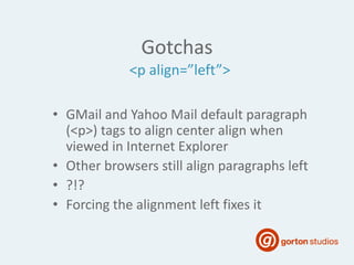 Gotchas
• GMail and Yahoo Mail default paragraph
(<p>) tags to align center align when
viewed in Internet Explorer
• Other browsers still align paragraphs left
• ?!?
• Forcing the alignment left fixes it
<p align=”left”>
 