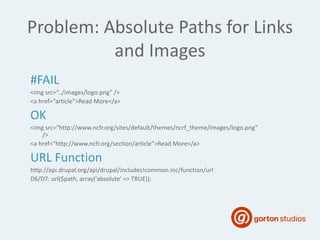 #FAIL
<img src=“../images/logo.png” />
<a href=“article”>Read More</a>
OK
<img src=“http://www.ncfr.org/sites/default/themes/ncrf_theme/images/logo.png”
/>
<a href=“http://www.ncfr.org/section/article”>Read More</a>
URL Function
http://api.drupal.org/api/drupal/includes!common.inc/function/url
D6/D7: url($path, array('absolute' => TRUE));
Problem: Absolute Paths for Links
and Images
 