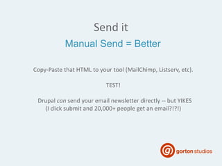Send it
Copy-Paste that HTML to your tool (MailChimp, Listserv, etc).
TEST!
Drupal can send your email newsletter directly -- but YIKES
(I click submit and 20,000+ people get an email?!?!)
Manual Send = Better
 