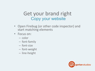 Get your brand right
• Open Firebug (or other code inspector) and
start matching elements
• Focus on:
– color
– font-family
– font-size
– font-weight
– line-height
Copy your website
 