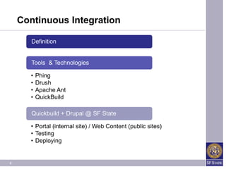 Continuous Integration

       Definition


       Tools & Technologies

      •   Phing
      •   Drush
      •   Apache Ant
      •   QuickBuild

       Quickbuild + Drupal @ SF State

      • Portal (internal site) / Web Content (public sites)
      • Testing
      • Deploying


2
 