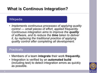 What is Continous Integration?

    Wikipedia

    • Implements continuous processes of applying quality
      control — small pieces of effort, applied frequently.
      Continuous integration aims to improve the quality
      of software, and to reduce the time taken to deliver
      it, by replacing the traditional practice of applying
      quality control after completing all development.

    Practically

    • Members of a team integrate their work frequently.
    • Integration is verified by an automated build
      (including test) to detect integration errors as quickly
      as possible.
3
 